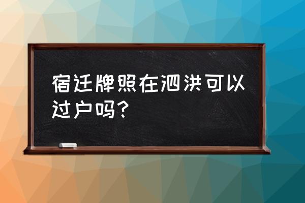 宿迁车牌号码转让的吗 宿迁牌照在泗洪可以过户吗？