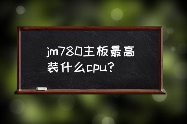 780g主板最高支持什么cpu jm780主板最高装什么cpu？