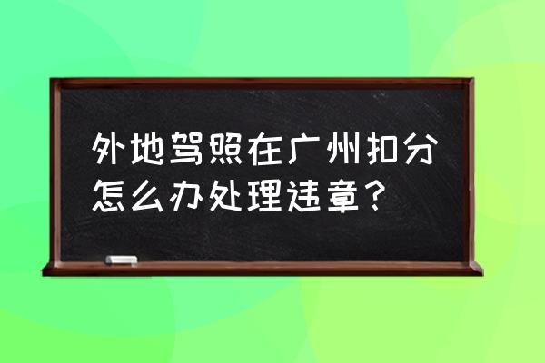 异地驾照如何在广州处理违章 外地驾照在广州扣分怎么办处理违章？