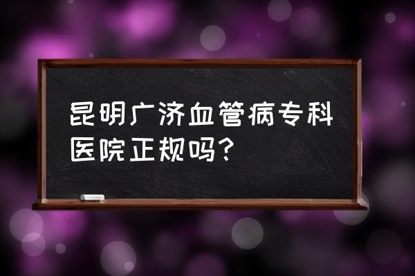 在昆明看男性科哪家最好 昆明广济血管病专科医院正规吗？