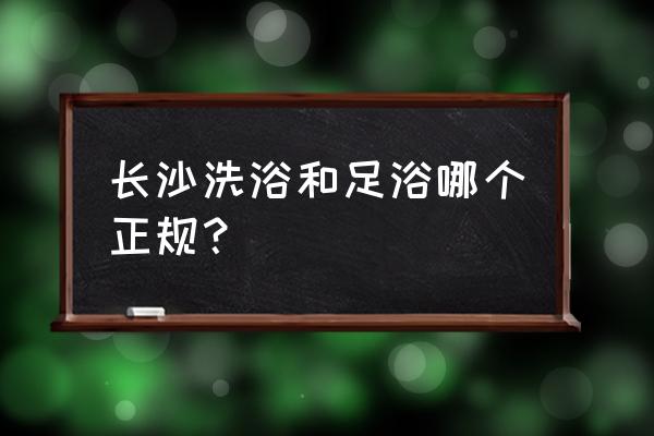 长沙足疗正规的吗 长沙洗浴和足浴哪个正规？