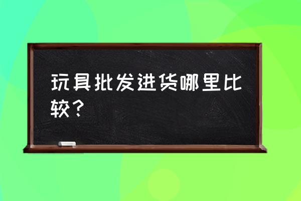 萧山批发玩具的地方吗 玩具批发进货哪里比较？