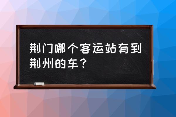 荆门汽车最早到荆州火是几时的 荆门哪个客运站有到荆州的车？