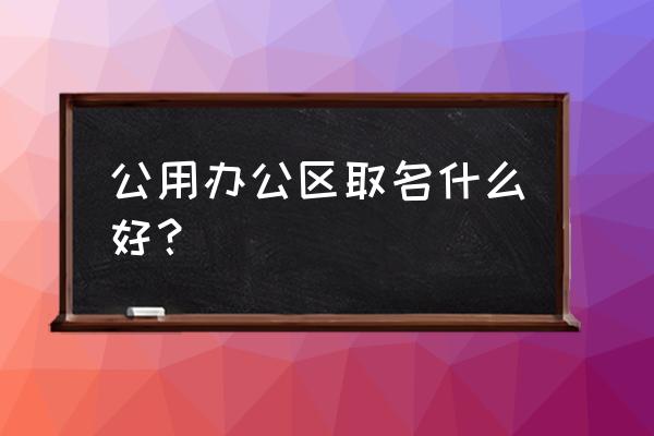 做写字楼租赁该起什么名字 公用办公区取名什么好？