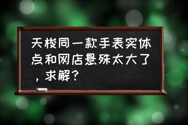 绵阳天梭专柜打几折 天梭同一款手表实体点和网店悬殊太大了，求解？