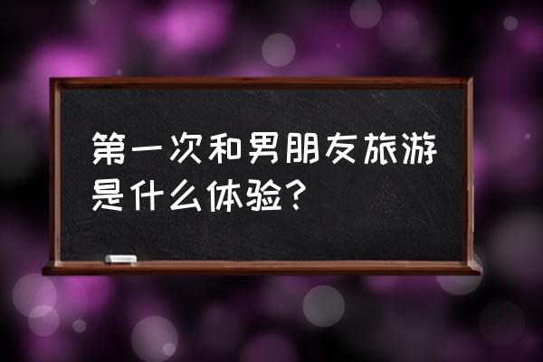 旅游结婚是怎么样的过程 第一次和男朋友旅游是什么体验？