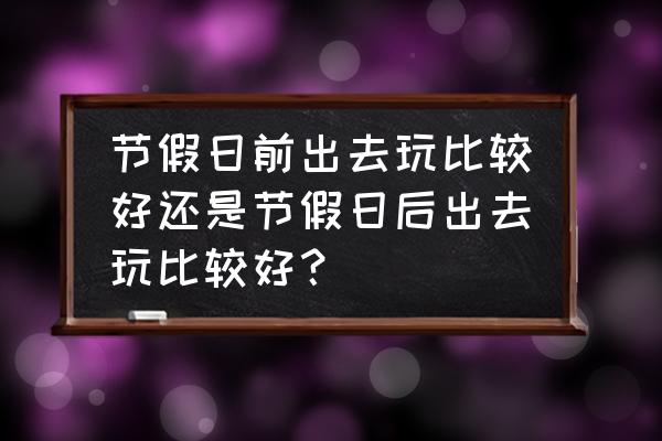 节假日旅游避开高峰期 节假日前出去玩比较好还是节假日后出去玩比较好？