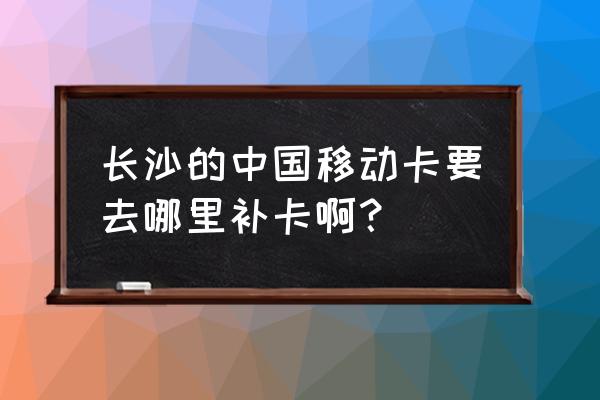 长沙可以换异地驾驶证换证地点 长沙的中国移动卡要去哪里补卡啊？