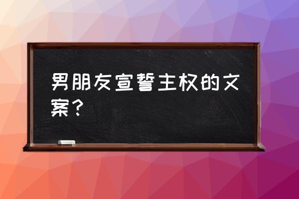 怎样宣誓主权 男朋友宣誓主权的文案？