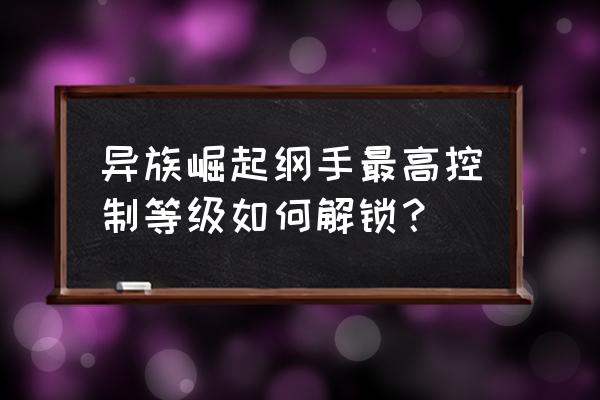 异族崛起第三章解锁版 异族崛起纲手最高控制等级如何解锁？