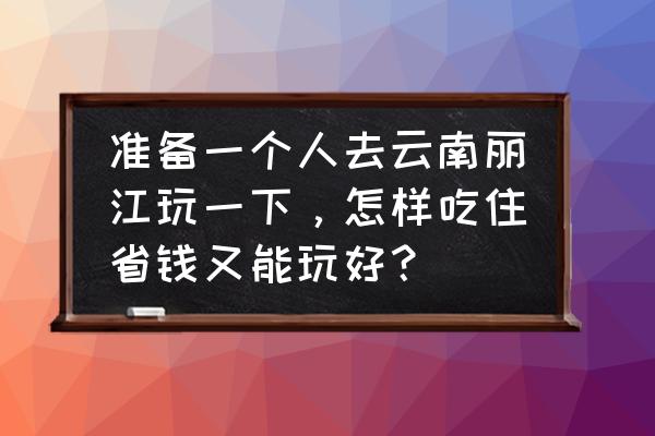 去丽江旅行怎么省钱 准备一个人去云南丽江玩一下，怎样吃住省钱又能玩好？