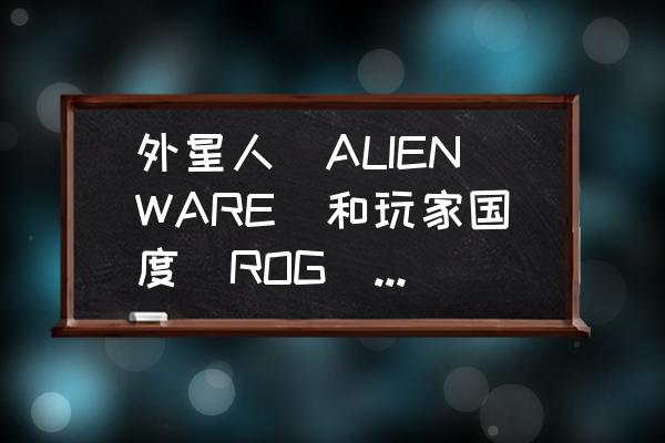 rog电竞主机怎么样 外星人（ALIENWARE）和玩家国度（ROG）在品牌战略上有什么不同？