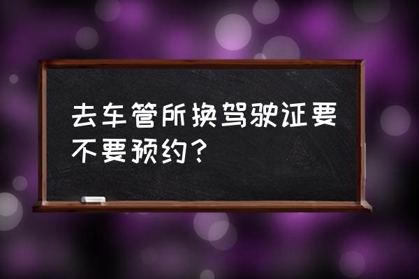 注销驾驶证在哪里办理要预约吗 去车管所换驾驶证要不要预约？