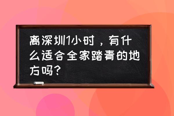 深圳有什么好地方可以赏花 离深圳1小时，有什么适合全家踏青的地方吗？