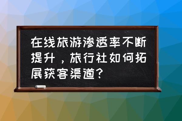 旅行社怎么在网上做推广呢 在线旅游渗透率不断提升，旅行社如何拓展获客渠道？