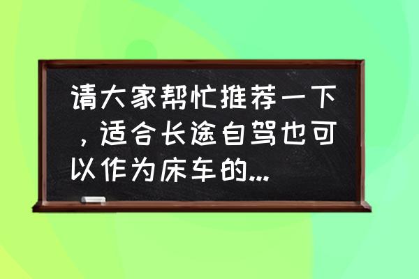 跟女朋友开车应该准备什么 请大家帮忙推荐一下，适合长途自驾也可以作为床车的车有哪些？