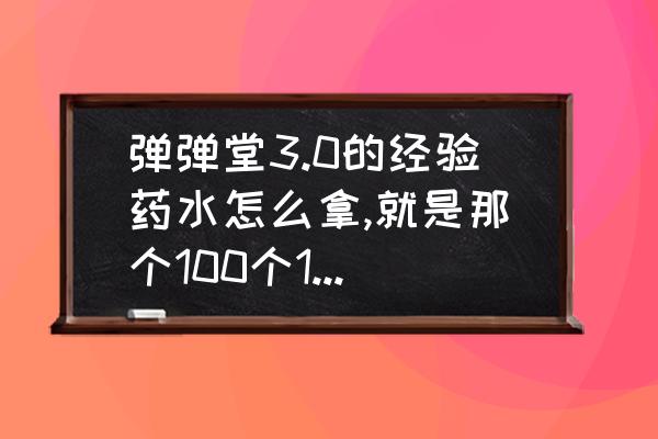 4399弹弹堂3进阶石在哪里弄 弹弹堂3.0的经验药水怎么拿,就是那个100个100000点的经验药水，跪求？