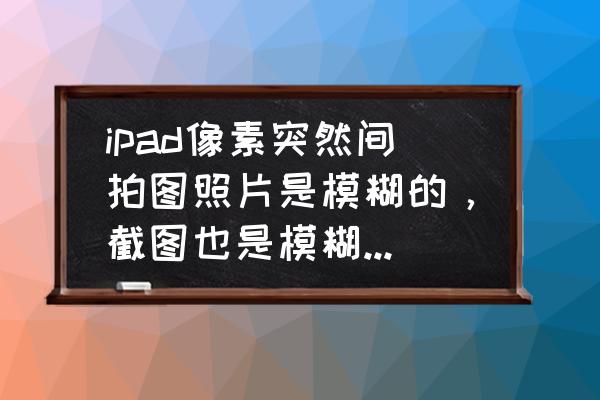 ipad照片怎么变模糊了 ipad像素突然间拍图照片是模糊的，截图也是模糊的是什么情况？