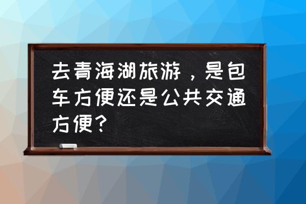 青海湖最佳骑行旅游路线图 去青海湖旅游，是包车方便还是公共交通方便？