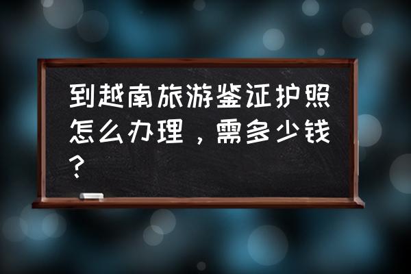 办个越南护照要多少钱 到越南旅游鉴证护照怎么办理，需多少钱？