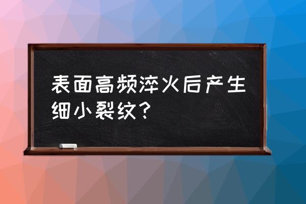 感应淬火表面微小裂纹 表面高频淬火后产生细小裂纹？