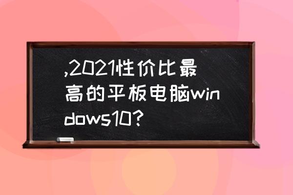 办公平板电脑经济实惠推荐 ,2021性价比最高的平板电脑windows10？