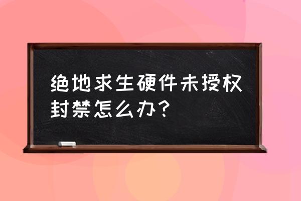 绝地求生现在封号显示什么 绝地求生硬件未授权封禁怎么办？