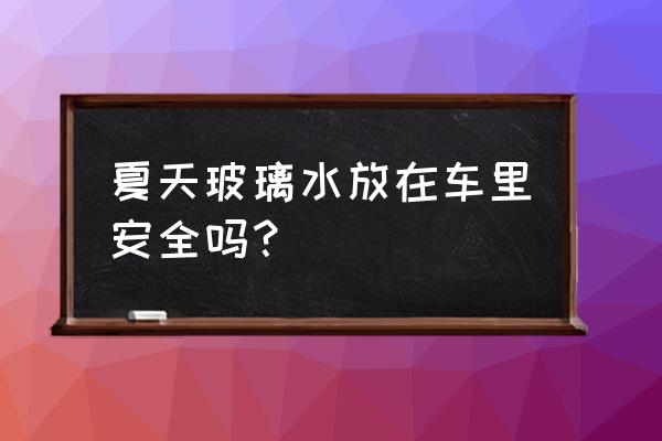 夏季驾驶员应注意的安全注意事项 夏天玻璃水放在车里安全吗？