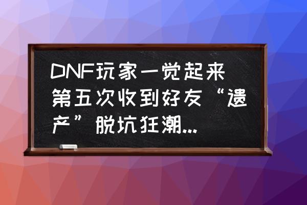 阿拉德之怒一键满活跃配置教程 DNF玩家一觉起来第五次收到好友“遗产”脱坑狂潮正在默默开启，你们的好友脱坑了吗？