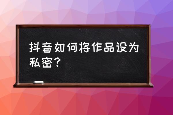 抖音怎么看别人设置私密的作品 抖音如何将作品设为私密？