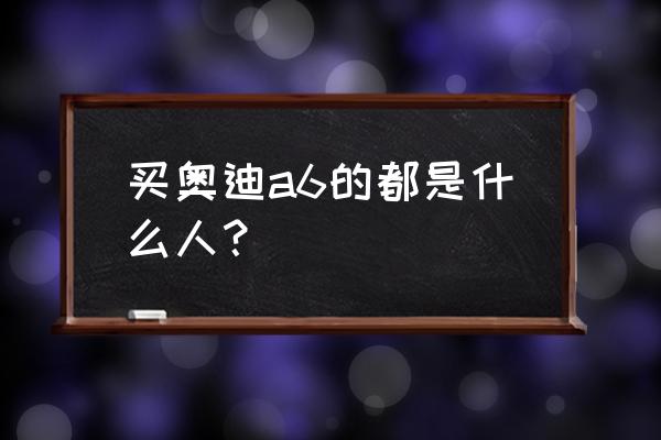 年收入多少适合奥迪a6 买奥迪a6的都是什么人？